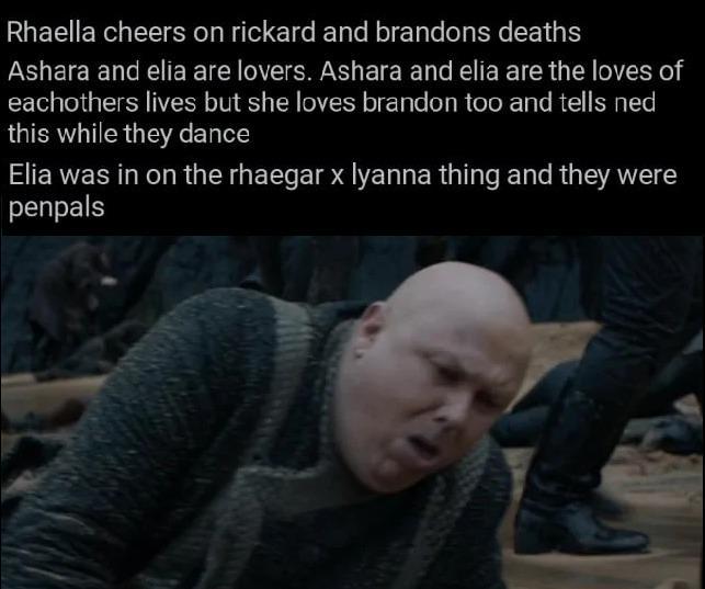 Rhaella cheers on rickard and brandons deaths Ashara and elia are lovers. Ashara and elia are the loves of eachothers lives but she loves brandon too and tells ned this while they dance Elia was in on the rhaegar x lyanna thing and they were penpals
