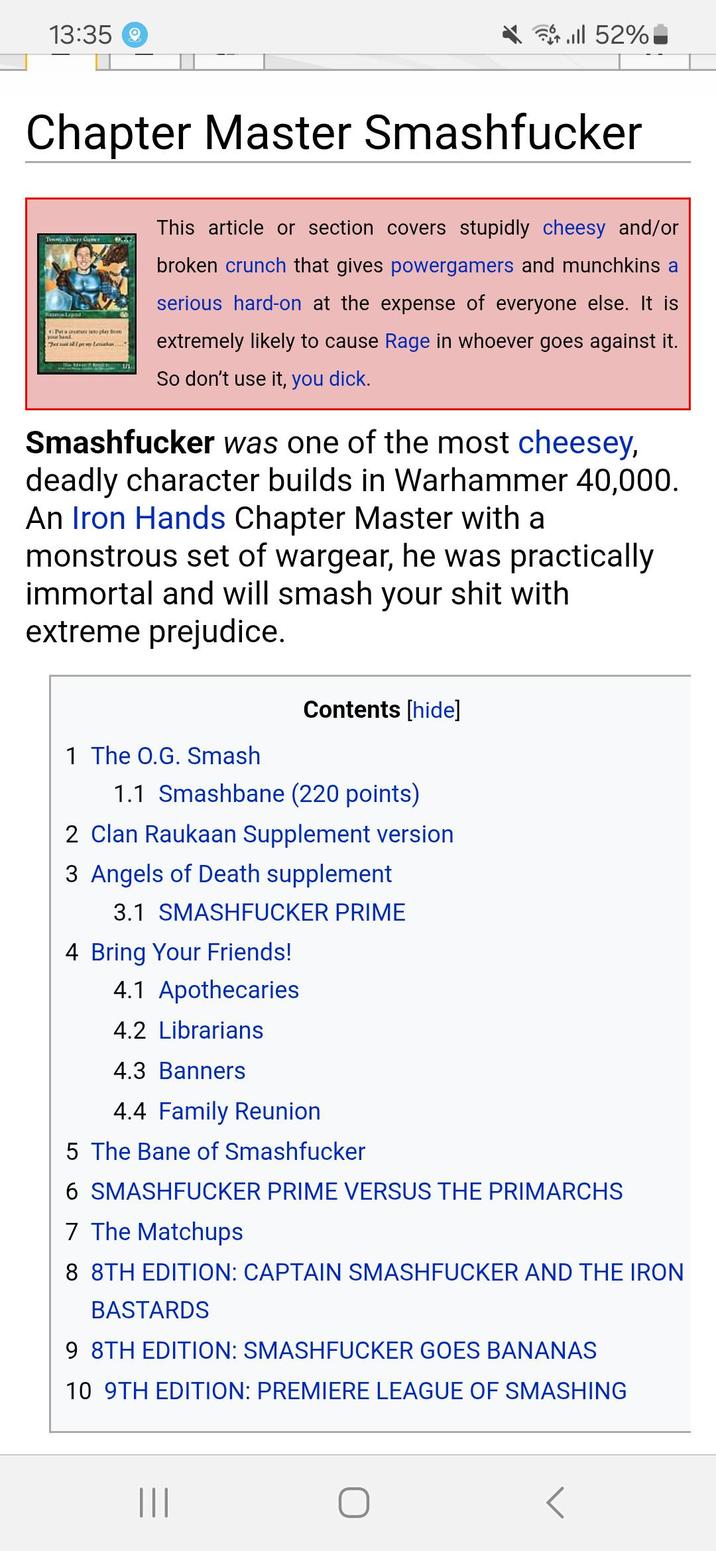 13:35 till 52% Chapter Master Smashfucker Suspistopad 4Pta conec into play So Joy Imaka This article or section covers stupidly cheesy and/or broken crunch that gives powergamers and munchkins a serious hard-on at the expense of everyone else. It is extremely likely to cause Rage in whoever goes against it. So don't use it, you d---. Smashfucker was one of the most cheesey, deadly character builds in Warhammer 40,000. An Iron Hands Chapter Master with a monstrous set of wargear, he was practically immortal and will smash your s--- with extreme prejudice. Contents [hide] 1 The O.G. Smash 1.1 Smashbane (220 points) 2 Clan Raukaan Supplement version 3 Angels of Death supplement 3.1 SMASHFUCKER PRIME 4 Bring Your Friends! 4.1 Apothecaries 4.2 Librarians 4.3 Banners 4.4 Family Reunion 5 The Bane of Smashfucker 6 SMASHFUCKER PRIME VERSUS THE PRIMARCHS 7 The Matchups 8 8TH EDITION: CAPTAIN SMASHFUCKER AND THE IRON BASTARDS 9 8TH EDITION: SMASHFUCKER GOES BANANAS 10 9TH EDITION: PREMIERE LEAGUE OF SMASHING |||