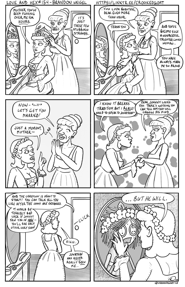 LOVE AND HEX #154 - BRANDON WEIGEL MOTHER, YOU'VE BEEN FUSSING OVER ME FOR HOURS. IT'S JUST THESE FEW STUBBORN STRANDS... HTTPS://LINKTR.EE/CROOKEDGOAT ..YOU LOOK BEAUTIFUL, DEAR. EVEN MORE THAN USUAL. THANK YOU. AND YOU'VE BECOME SUCH A WONDERFUL, TALENTED, LOVELY WOMAN... wwwwww www You HAVE ALWAYS MADE ME SO PROUD. NOW - *sniff* LET'S GET You MARRIED! JUST A MOMENT, MOTHER- CLAP I KNOW IT BREAKS TRADITION, BUT I REALLY NEED TO SPEAK TO JONATHAN- DEAR, JOHNNY LOVES You. THERE'S NOTHING YOU CAN TELL HIM THAT WILL CHANGE HIS MIND. AND THE CEREMONY IS ABOUT TO START! YOU CAN TALK ALL YOU LIKE AFTER THE VOWS ARE EXCHANGED. IT WOULD BE TERRIBLY BAD LUCK IF JOHNNY SAW YOU IN HERE - You'LL SEE EACH OTHER VERY SOON! wwwww O -CLICK SIGH... JONATHAN HAS NEVER REALLY SEEN ME... BUT HE WILL. @CROOKEDGOAT.CA