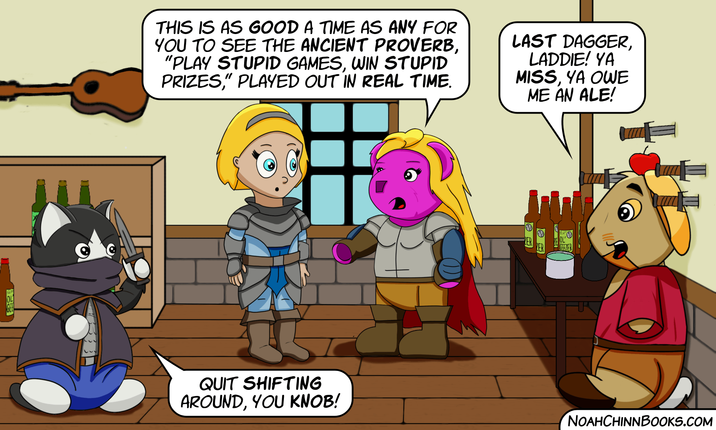 THIS IS AS GOOD A TIME AS ANY FOR YOU TO SEE THE ANCIENT PROVERB, "PLAY STUPID GAMES, WIN STUPID PRIZES," PLAYED OUT IN REAL TIME. LAST DAGGER, LADDIE! YA MISS, YA OWE ME AN ALE! GEEZER QUIT SHIFTING AROUND, YOU KNOB! NOAHCHINNBOOKS.COM