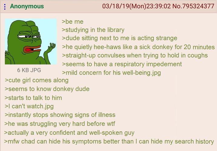 Anonymous 6 KB JPG >be me 03/18/19(Mon)23:39:02 No.795324377 >studying in the library >dude sitting next to me is acting strange >he quietly hee-haws like a sick donkey for 20 minutes >straight-up convulses when trying to hold in coughs >seems to have a respiratory impedement >mild concern for his well-being.jpg >cute girl comes along >seems to know donkey dude >starts to talk to him >I can't watch.jpg >instantly stops showing signs of illness >he was struggling very hard before w-- >actually a very confident and well-spoken guy >mfw chad can hide his symptoms better than I can hide my search history