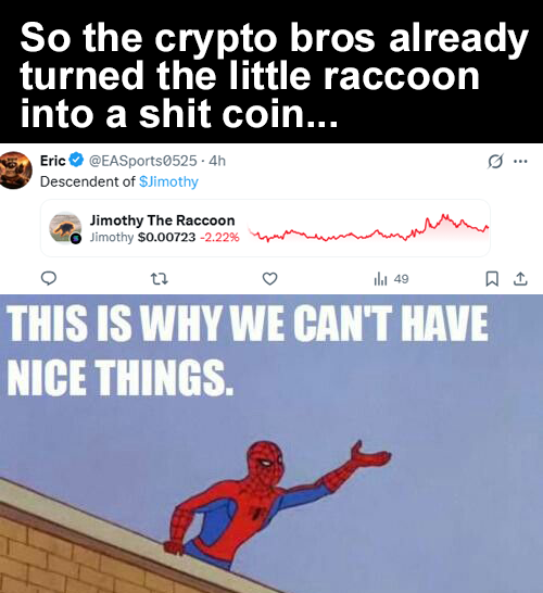 So the crypto bros already turned the little raccoon into a s--- coin... Eric ✔ @EASports0525-4h Descendent of $Jimothy Jimothy The Raccoon Jimothy $0.00723 -2.22% 49 THIS IS WHY WE CAN'T HAVE NICE THINGS. 1
