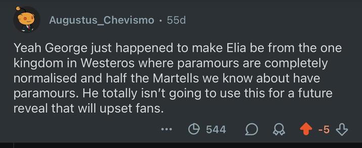 Augustus_Chevismo. 55d Yeah George just happened to make Elia be from the one kingdom in Westeros where paramours are completely normalised and half the Martells we know about have paramours. He totally isn't going to use this for a future reveal that will upset fans. 544 D -5