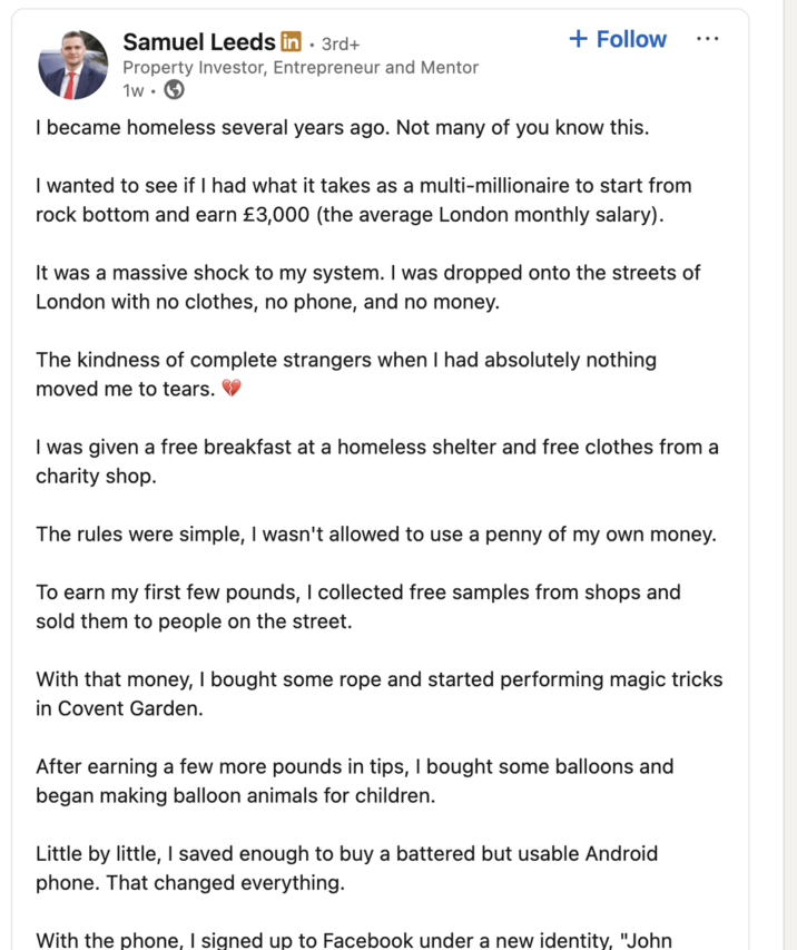 Samuel Leeds in ⚫ 3rd+ Property Investor, Entrepreneur and Mentor 1w + Follow I became homeless several years ago. Not many of you know this. I wanted to see if I had what it takes as a multi-millionaire to start from rock bottom and earn £3,000 (the average London monthly salary). It was a massive shock to my system. I was dropped onto the streets of London with no clothes, no phone, and no money. The kindness of complete strangers when I had absolutely nothing moved me to tears. I was given a free breakfast at a homeless shelter and free clothes from a charity shop. The rules were simple, I wasn't allowed to use a penny of my own money. To earn my first few pounds, I collected free samples from shops and sold them to people on the street. With that money, I bought some rope and started performing magic tricks in Covent Garden. After earning a few more pounds in tips, I bought some balloons and began making balloon animals for children. Little by little, I saved enough to buy a battered but usable Android phone. That changed everything. With the phone, I signed up to Facebook under a new identity, "John