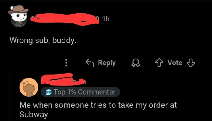 Wrong sub, buddy. 1h Reply Vote Top 1% Commenter Me when someone tries to take my order at Subway