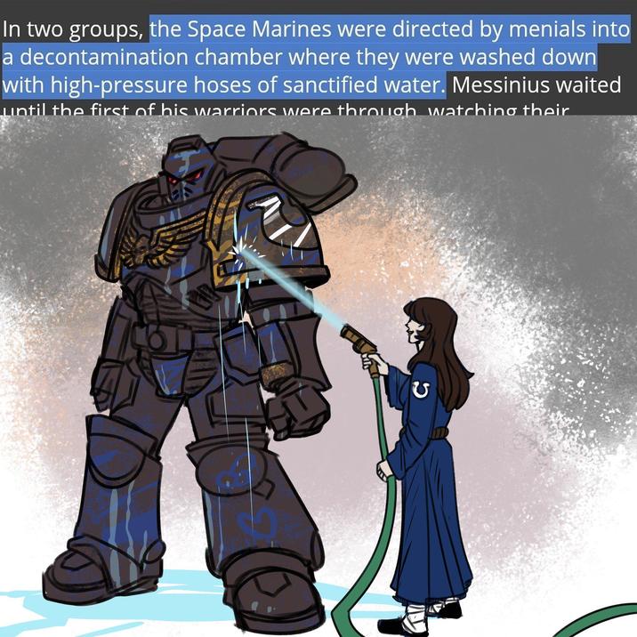 In two groups, the Space Marines were directed by menials into a decontamination chamber where they were washed down with high-pressure hoses of sanctified water. Messinius waited until the first of his warriors were through watching their G