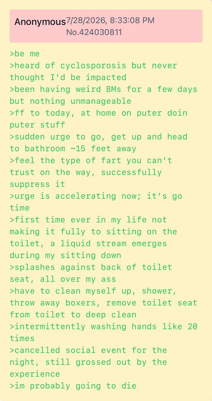Anonymous 7/28/2026, 8:33:08 PM No.424030811 >be me >heard of cyclosporosis but never thought I'd be impacted >been having weird BMs for a few days but nothing unmanageable >ff to today, at home on puter doin puter stuff >sudden urge to go, get up and head to bathroom ~15 feet away >feel the type of fart you can't trust on the way, successfully suppress it >urge is accelerating now; it's go time >first time ever in my life not making it fully to sitting on the toilet, a liquid stream emerges during my sitting down >splashes against back of toilet. seat, all over my ass >have to clean myself up, shower, throw away boxers, remove toilet seat from toilet to deep clean. >intermittently washing hands like 20 times >cancelled social event for the night, still grossed out by the experience >im probably going to die