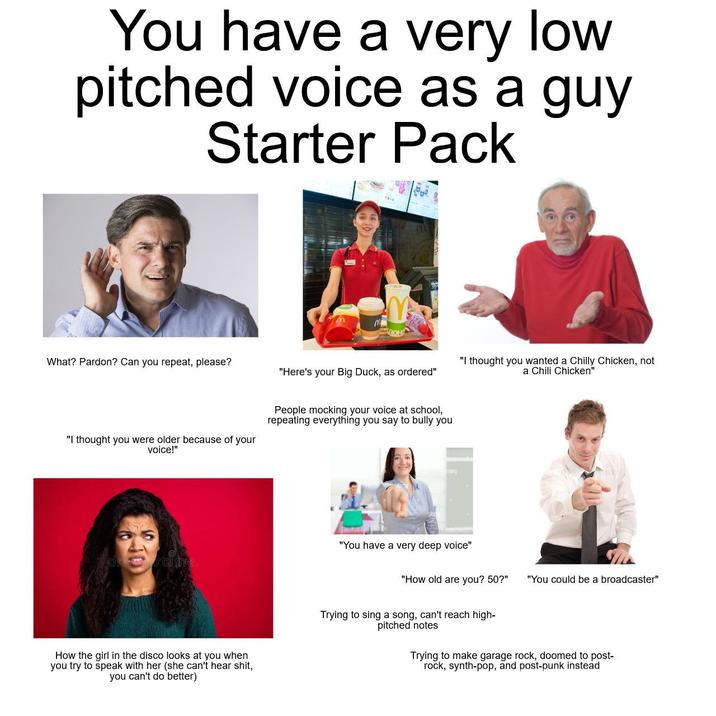 You have a very low pitched voice as a guy Starter Pack What? Pardon? Can you repeat, please? "Here's your Big Duck, as ordered" "I thought you wanted a Chilly Chicken, not a Chili Chicken" "I thought you were older because of your voice!" People mocking your voice at school, repeating everything you say to bully you stime. How the girl in the disco looks at you when you try to speak with her (she can't hear s---, you can't do better) "You have a very deep voice" "How old are you? 50?" "You could be a broadcaster" Trying to sing a song, can't reach high- pitched notes Trying to make garage rock, doomed to post- rock, synth-pop, and post-punk instead