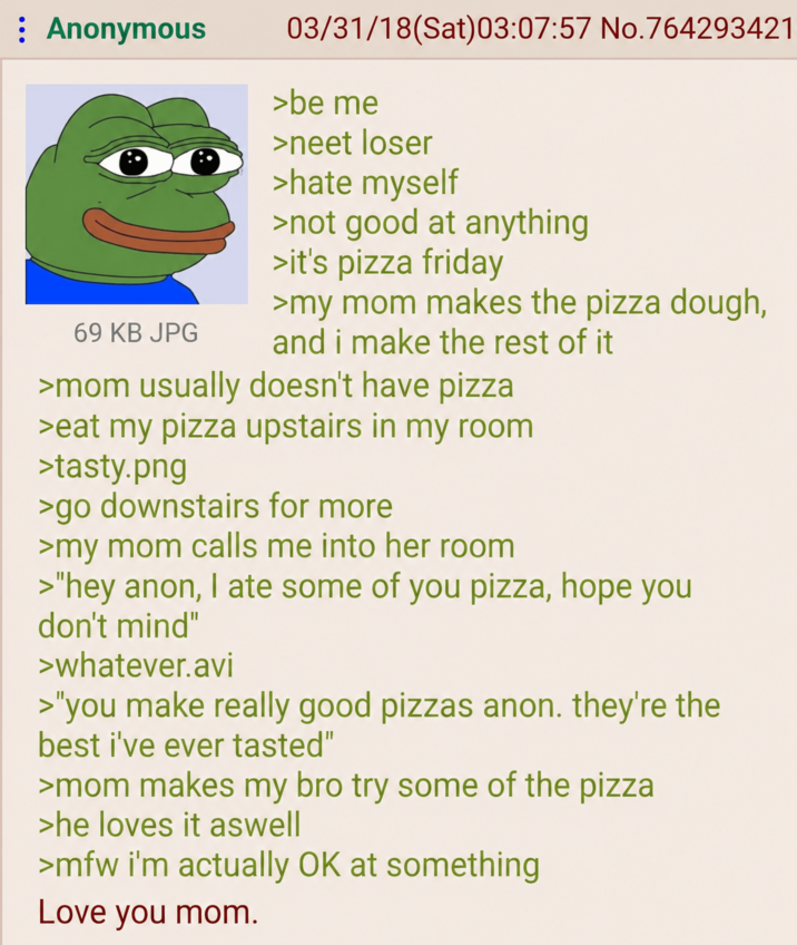 : Anonymous 69 KB JPG 03/31/18 (Sat)03:07:57 No.764293421 >be me >neet loser >hate myself >not good at anything >it's pizza friday >my mom makes the pizza dough, and i make the rest of it >mom usually doesn't have pizza >eat my pizza upstairs in my room >tasty.png >go downstairs for more >my mom calls me into her room >"hey anon, I ate some of you pizza, hope you don't mind" >whatever.avi >"you make really good pizzas anon. they're the best i've ever tasted" >mom makes my bro try some of the pizza >he loves it aswell >mfw i'm actually OK at something Love you mom.