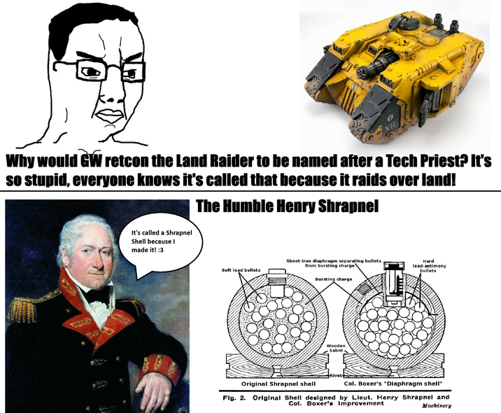 Why would GW retcon the Land Raider to be named after a Tech Priest? It's so stupid, everyone knows it's called that because it raids over land! It's called a Shrapnel Shell because I made it! :3 The Humble Henry Shrapnel Sheet-iron diaphragm separating bullets from bursting charge Soft lead bullets Hard lead-antimony bullets Bursting charge Wooden Sabot Rivet Original Shrapnel shell Fig. 2. Col. Boxer's "Diaphragm shell" Original Shell designed by Lieut. Henry Shrapnel and Col. Boxer's Improvement Machinery