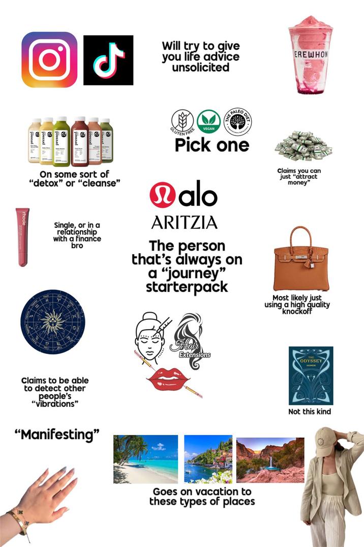 rhode له Will try to give you life advice unsolicited PALEO EREWHON pressed pressed On some sort of "detox" or "cleanse" Single, or in a relationship with a finance bro GLUTEN FREE F VEGAN Pick one Malo ARITZIA The person that's always on a "journey" starterpack Claims you can just "attract money" # P Η Claims to be able to detect other people's "vibrations" "Manifesting" Hair Extensions Goes on vacation to these types of places Most likely just using a high quality knockoff ODYSSEY HOMER Not this kind