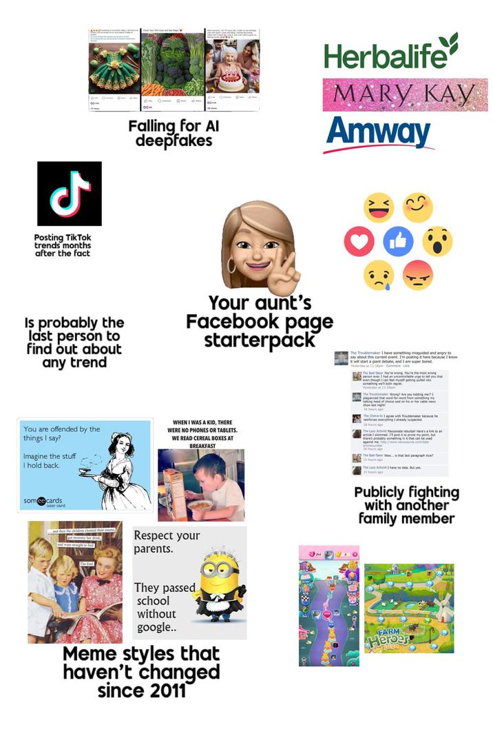 ل Posting TikTok trends months after the fact BIM 0043 Falling for Al deepfakes Herbalife MARY KAY Amway Is probably the last person to find out about any trend Your aunt's Facebook page starterpack You are offended by the things I say? Imagine the stuff I hold back. WHEN I WAS A KID, THERE WERE NO PHONES OR TABLETS. WE READ CEREAL BOXES AT BREAKFAST The Troublemaker I have something misguided and angry to say about this current event. I'm posting it here because I know. it will start a giant debate, and I am super bored. Yesterday at 11:16pm Comment Like The Bait-Taker You're wrong. You're the most wrong person ever. I had an uncontrollable urge to tell you that even though I can feel myself getting pulled into something we'll both regret.. Yesterday at 11:290m The Troublemaker Wrong? Are you kidding me!? 1 plagiarized that word-for-word from something my talking head of choice said on his or her cable news. show last night! 16 hours ago The Chime-In 1 Troublemaker because he reinforces thing I already s everything I 16 hours ago y suspected. The Lazy Activist Passionate rebuttal! Here's a link to an article I skimmed. I'll post it to prove my point, but there's probably something in it that can be used against me. http://www.newssource.com/date- articlenumber 16 hours ago The Bait-Taker Wow... is that last paragraph true? 15 hours ago The Lazy Activist I have no idea. But yes. 15 hours ago someecards user card and then the children cleaned their rooms, got mommy her drink, and went straight to bed. Respect your parents. Publicly fighting with another family member The End. They passed school without google.. Meme styles that haven't changed since 2011 FARM Heroes