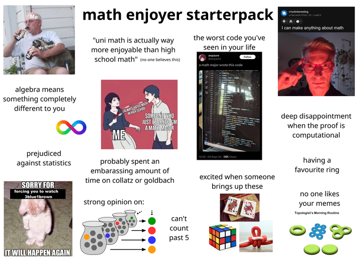 Maths Me Maths My friends math enjoyer starterpack "uni math is actually way more enjoyable than high school math" (no one believes this) the worst code you've seen in your life anpaure @anpaure a math major wrote this code Follow r/notinteresting u/Sarcastic-Prick 2h ⚫i.redd.it S1 1 1 I can make anything about math Г algebra means something completely different to you 8 prejudiced against statistics SORRY FOR forcing you to watch 3blue1brown I ALWAYS HATED MATH IN HIGH SCHOOL ME SOMEONE WHO JUST LEARNED I'M A MATH MAJOR probably spent an embarassing amount of time on collatz or goldbach strong opinion on: 321 344 int temp4-1; 345 int temp5; до 346 int temp6, temp7, temp8; 347 int temp9-temp1>>1; 348 int temp10, temp11; 349 int p13; 350 com te 351 com ep12; 352 forte p2-exp-12 temp2>; 353- 354 355 356 357 358 359 temp10-temp3;- temp3-temp3>>1; temp5-temp4; temp4-temp4<<1; ptr_temp=ptr1; ptr1-ptr2; ptr2=ptr_temp; for (temp6-0; temp6<temp3; temp6++){ temp7=temp6; temp8-temp6+temp3; temp13-0; for (temp11-temp6; temp11<temp9; temp11+-temp: temp12-Twiddle_factor (temp13, exp, trig); temp12=com_mul(temp12, ptr2[temp8]); temp12=com_add(ptr2[temp7], temp12); 363 364 365 366 367 368 369 370 temp7+-temp10; ptri [temp11]=temp12; 371 temp8+ temp10; 372 373 374 375 376 377 378 379 905 380 381 deep disappointment when the proof is computational 230 Wo temp13+ temp3; temp7-temp6; temp8-temp6+temp3; temp13-0; for(temp11; temp11<templ; temp11+-temp3){ temp12-Twiddle factor(temp13, exp, trig); temp12-com mul(temp12, ptr2[temp8]); temp12-com sub(ptr2[temp7], temp12); ptri[temp11]=temp12; temp7+-temp10; 12:36.09 Sept 24-38K Views excited when someone brings up these having a favourite ring no one likes your memes Topologist's Morning Routine IT WILL HAPPEN AGAIN can't count past 5