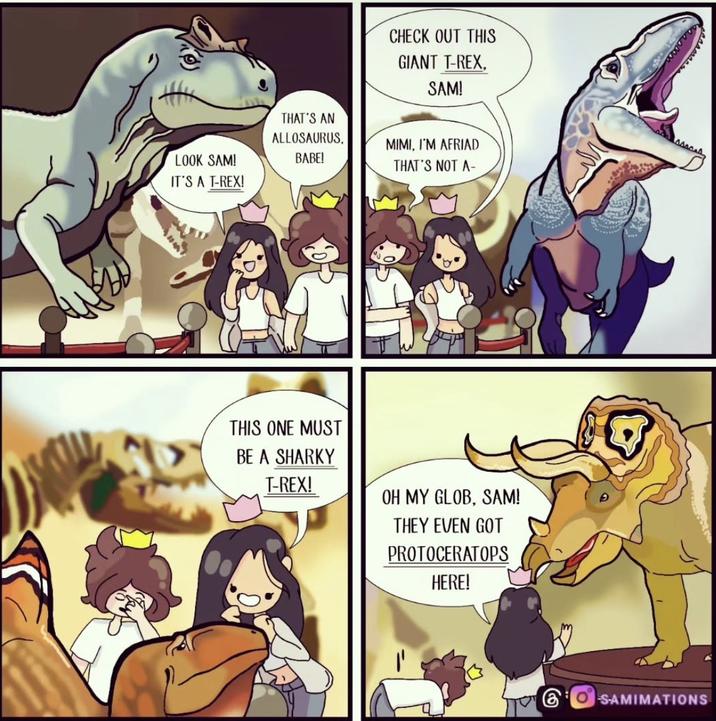 CHECK OUT THIS GIANT T-REX, SAM! THAT'S AN ALLOSAURUS, MIMI, I'M AFRIAD THAT'S NOT A- LOOK SAM! BABE! IT'S A T-REX! THIS ONE MUST BE A SHARKY T-REX! OH MY GLOB, SAM! THEY EVEN GOT PROTOCERATOPS HERE! صممه 4 SAMIMATIONS