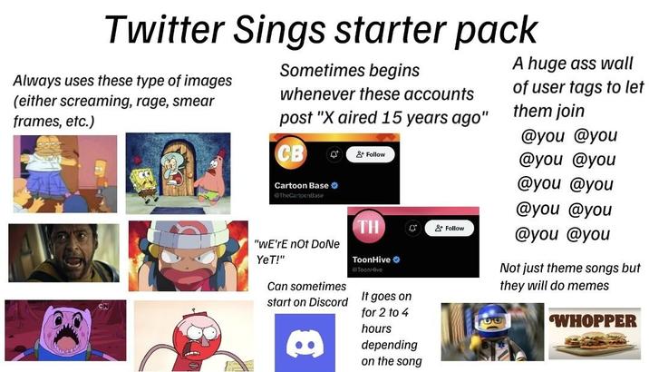 Twitter Sings starter pack Always uses these type of images (either screaming, rage, smear frames, etc.) Sometimes begins whenever these accounts post "X aired 15 years ago" CB Cartoon Base @TheCartoonBase + Follow A huge ass wall of user tags to let them join @you @you @you @you @you @you @you @you TH +Follow @you @you "WE're not DoNe YeT!" Can sometimes ToonHive ToonHive start on Discord It goes on for 2 to 4 hours Not just theme songs but they will do memes WHOPPER 8 depending on the song