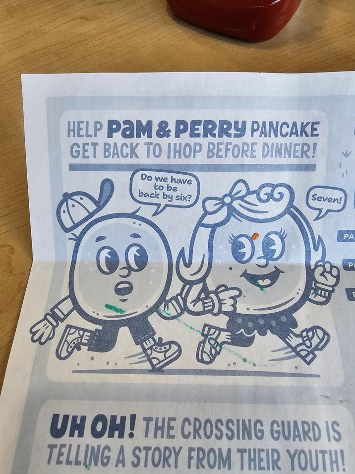 HELP PAM&PERRY PANCAKE GET BACK TO IHOP BEFORE DINNER! Do we have to be back by six? G Seven! PA UH OH! THE CROSSING GUARD IS TELLING A STORY FROM THEIR YOUTH! P