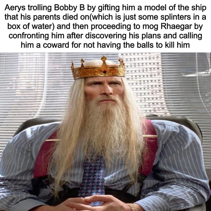 Aerys trolling Bobby B by gifting him a model of the ship that his parents died on(which is just some splinters in a box of water) and then proceeding to mog Rhaegar by confronting him after discovering his plans and calling him a coward for not having the balls to kill him