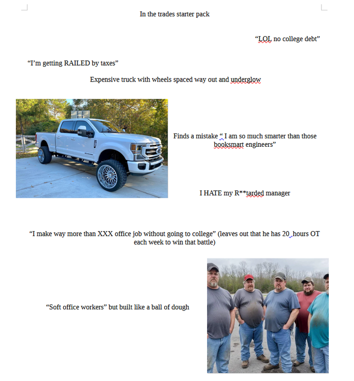 "I'm getting RAILED by taxes" In the trades starter pack "LOL no college debt" Expensive truck with wheels spaced way out and underglow Finds a mistake "I am so much smarter than those booksmart engineers” I HATE my R**tarded manager "I make way more than XXX office job without going to college" (leaves out that he has 20 hours OT each week to win that battle) "Soft office workers" but built like a ball of dough L