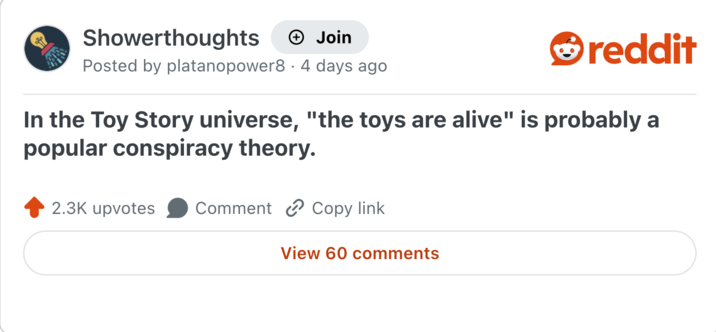 Showerthoughts + Join Posted by platanopower8 · 4 days ago reddit In the Toy Story universe, "the toys are alive" is probably a popular conspiracy theory. 2.3K upvotes Comment Copy link View 60 comments