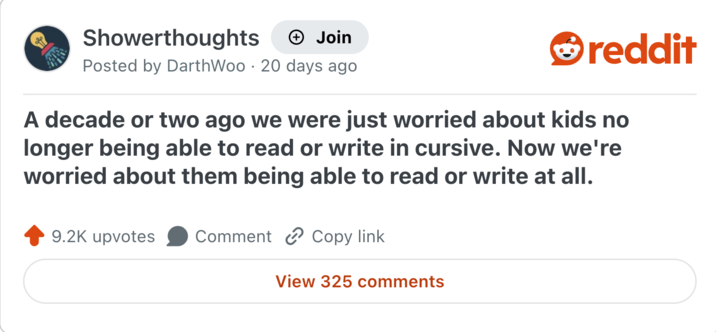 Showerthoughts + Join Posted by DarthWoo 20 days ago reddit A decade or two ago we were just worried about kids no longer being able to read or write in cursive. Now we're worried about them being able to read or write at all. 9.2K upvotes Comment Copy link View 325 comments