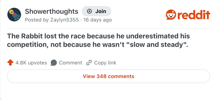 Showerthoughts + Join Posted by Zaylyn5355 16 days ago reddit The Rabbit lost the race because he underestimated his competition, not because he wasn't "slow and steady". 4.8K upvotes Comment Copy link View 348 comments