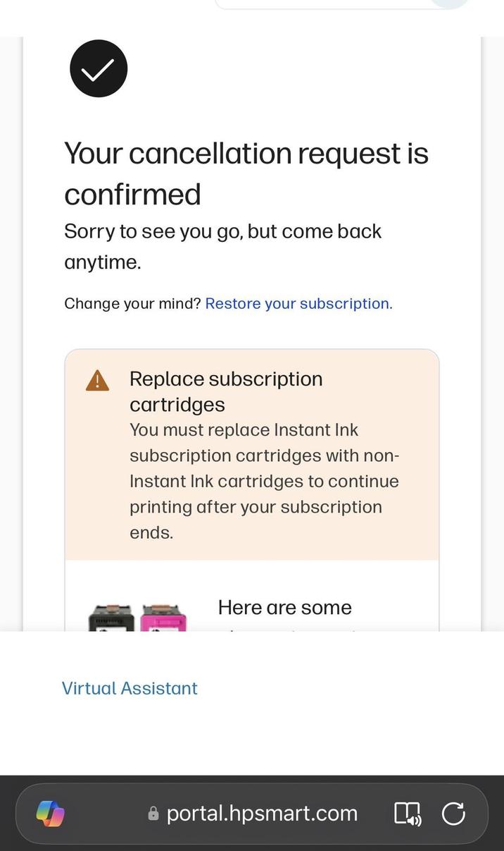 Your cancellation request is confirmed Sorry to see you go, but come back anytime. Change your mind? Restore your subscription. Replace subscription cartridges You must replace Instant Ink subscription cartridges with non- Instant Ink cartridges to continue printing after your subscription ends. Virtual Assistant Here are some portal.hpsmart.com M C