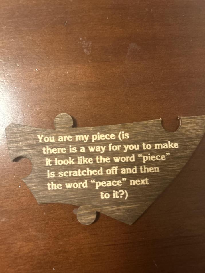 You are my piece (is there is a way for you to make it look like the word "piece" is scratched off and then the word "peace" next to it?)