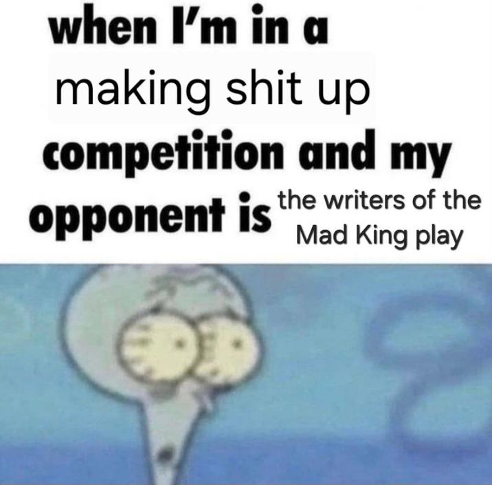 when I'm in a making s--- up competition and my opponent is the writers of the Mad King play