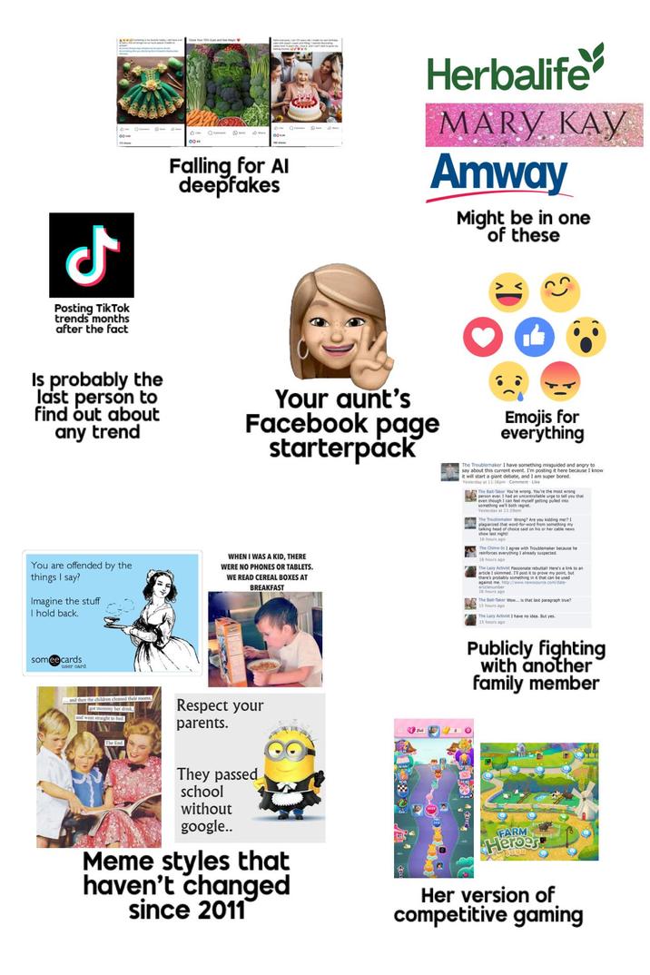 ل Posting TikTok trends months after the fact BIM 0043 Falling for Al deepfakes Herbalife MARY KAY Amway Might be in one of these Is probably the last person to find out about any trend Your aunt's Facebook page starterpack Emojis for everything You are offended by the things I say? Imagine the stuff I hold back. WHEN I WAS A KID, THERE WERE NO PHONES OR TABLETS. WE READ CEREAL BOXES AT BREAKFAST The Troublemaker I have something misguided and angry to say about this current event. I'm posting it here because I know it will start a giant debate, and I am super bored. Yesterday at 11:16pm Comment Like Bait-Taker person ever You're wrong. You're the most an uncontrollable urge to te even though I can feel myself getting pulled into something we'll both regret. Yesterday at 11:290m The Troublemaker Wrong? Are you kidding me!? 1 plagiarized that word-for-word from something my talking head of choice said on his or her cable news. show last night! 16 hours ago The Chime-In 1 Troublemaker because he y suspected. reinforces thing I already s everything I 16 hours ago that The Lazy Activist Passionate rebuttal! Here's a link to an article I skimmed. I'll post it to prove my point, but there's probably something in it that can be used against me. http://www.newssource.com/date- articlenumber 16 hours ago The Bait-Taker Wow... is that last paragraph true? 15 hours ago The Lazy Activist I have no idea. But yes. 15 hours ago someecards user card and then the children cleaned their rooms, got mommy her drink, and went straight to bed. Respect your parents. Publicly fighting with another family member The End. They passed school without google.. Meme styles that haven't changed since 2011 FARM Heroes Her version of competitive gaming