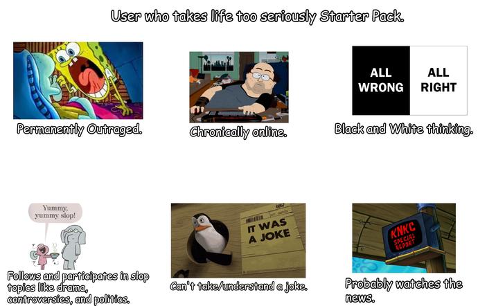 User who takes life too seriously Starter Pack. ALL ALL WRONG RIGHT Permanently Outraged. Chronically online. Black and White thinking. Yummy, yummy slop! BAL 6057 4557345 IT WAS A JOKE KNKC SPECIAL REPORT Follows and participates in slop topics like drama, controversies, and politics. Can't take/understand a joke. Probably watches the news.