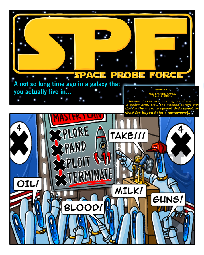 SPF SPACE PROBE FORCE A not so long time ago in a galaxy that you actually live in... MASTERTLAIN Episode XII, THE EMPIRE TAKES EVERYTHING Sinister forces are holding the planet in a death grip. Now the richest of the ricł aim for the stars to spread their greed ar tred far beyond their homeworld. XPLORE TAKE!!! XPAND XPLOIT OIL! XTERMINATE BLOOD! MILK! 3 4 GUNS!