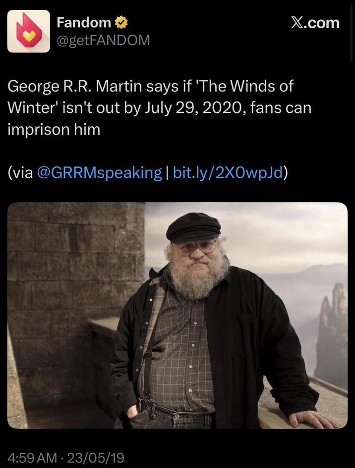 Fandom ⭑ @getFANDOM X.com George R.R. Martin says if 'The Winds of Winter' isn't out by July 29, 2020, fans can imprison him (via @GRRMspeaking | bit.ly/2X0WpJd) 4:59 AM - 23/05/19