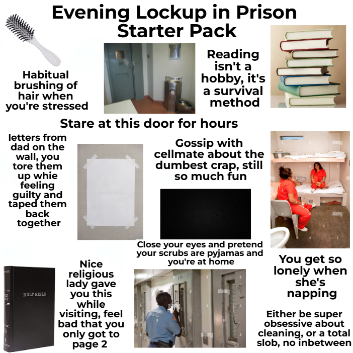 Evening Lockup in Prison Starter Pack Habitual brushing of hair when you're stressed Reading isn't a hobby, it's a survival method Stare at this door for hours letters from dad on the wall, you tore them up whie feeling guilty and taped them back together Gossip with cellmate about the dumbest crap, still so much fun alamy HOLY BIBLE Nice religious lady gave you this while visiting, feel bad that you only got to page 2 Close your eyes and pretend your scrubs are pyjamas and you're at home alam alamy You get so lonely when she's napping Either be super obsessive about cleaning, or a total slob, no inbetween