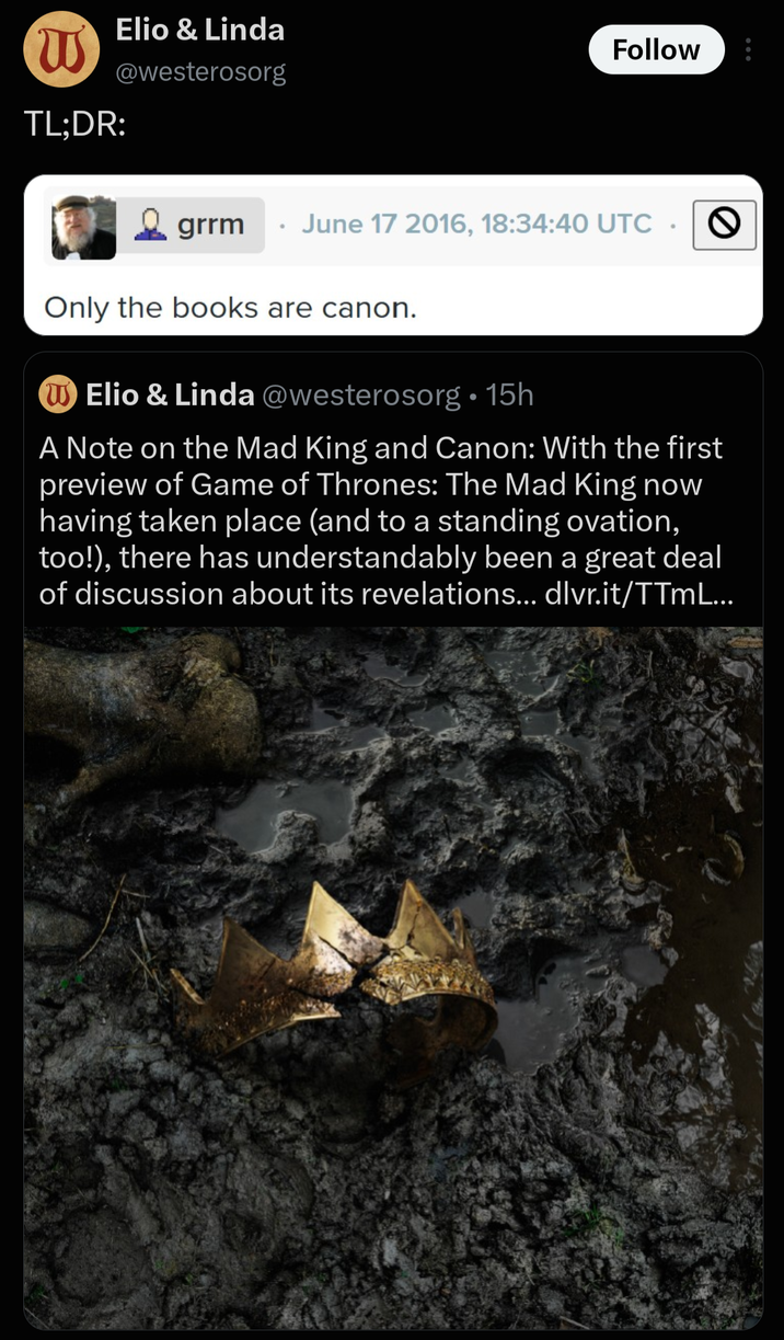 W TL;DR: Elio & Linda @westerosorg Follow grrm June 17 2016, 18:34:40 UTC • Only the books are canon. Elio & Linda @westerosorg⚫15h A Note on the Mad King and Canon: With the first preview of Game of Thrones: The Mad King now having taken place (and to a standing ovation, too!), there has understandably been a great deal of discussion about its revelations... dlvr.it/TTML...