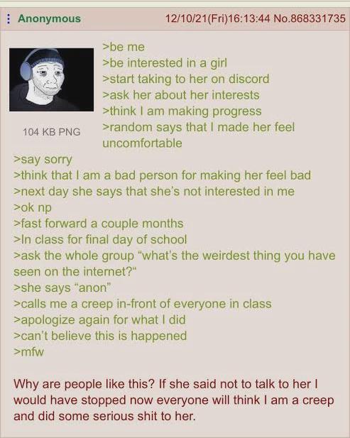 Anonymous 104 KB PNG >say sorry >be me 12/10/21(Fri)16:13:44 No.868331735 >be interested in a girl >start taking to her on discord >ask her about her interests >think I am making progress >random says that I made her feel uncomfortable >think that I am a bad person for making her feel bad >next day she says that she's not interested in me >ok np >fast forward a couple months >In class for final day of school >ask the whole group "what's the weirdest thing you have seen on the internet?" >she says "anon" >calls me a creep in-front of everyone in class >apologize again for what I did >can't believe this is happened >mfw Why are people like this? If she said not to talk to her | would have stopped now everyone will think I am a creep and did some serious s--- to her.