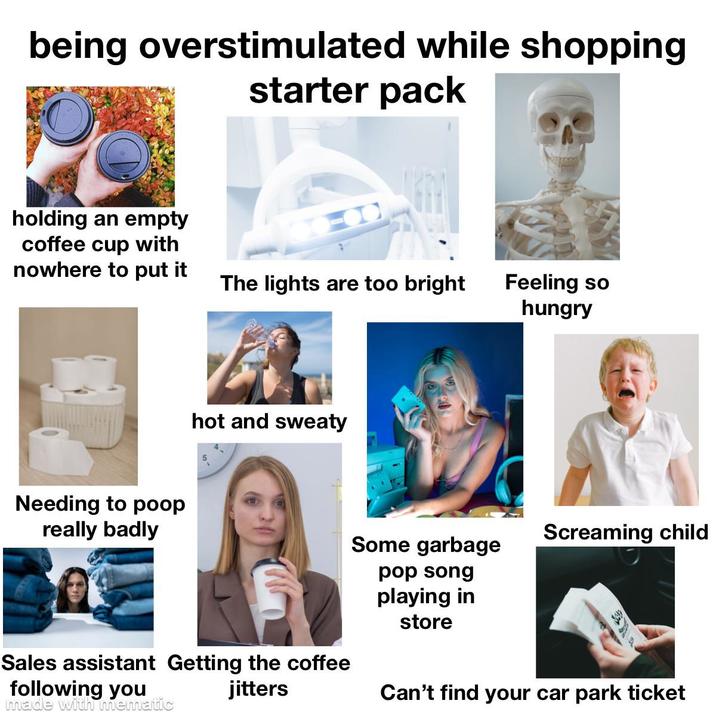 being overstimulated while shopping starter pack holding an empty coffee cup with nowhere to put it The lights are too bright Feeling so hungry Needing to poop really badly hot and sweaty Some garbage pop song playing in Screaming child Sales assistant Getting the coffee following you made with mematic jitters store Can't find your car park ticket
