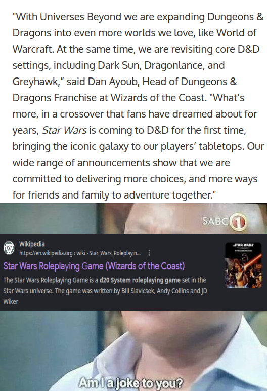 "With Universes Beyond we are expanding Dungeons & Dragons into even more worlds we love, like World of Warcraft. At the same time, we are revisiting core D&D settings, including Dark Sun, Dragonlance, and Greyhawk," said Dan Ayoub, Head of Dungeons & Dragons Franchise at Wizards of the Coast. "What's more, in a crossover that fans have dreamed about for years, Star Wars is coming to D&D for the first time, bringing the iconic galaxy to our players' tabletops. Our wide range of announcements show that we are committed to delivering more choices, and more ways for friends and family to adventure together." SABC Wikipedia https://en.wikipedia.org > wiki > Star Wars Roleplayin... Star Wars Roleplaying Game (Wizards of the Coast) The Star Wars Roleplaying Game is a d20 System roleplaying game set in the Star Wars universe. The game was written by Bill Slavicsek, Andy Collins and JD Wiker Amla joke to you? STAR WARS