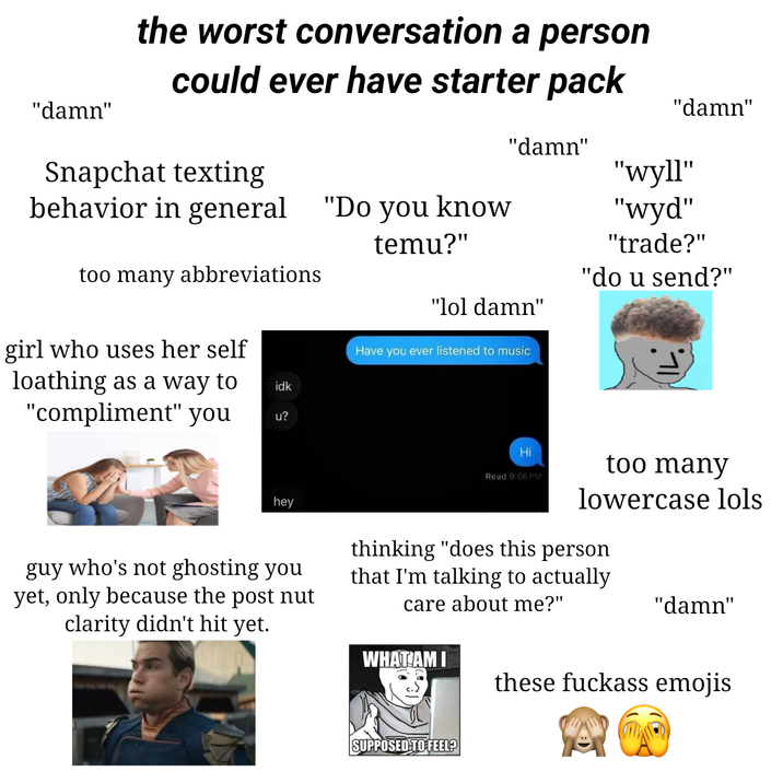 "damn" the worst conversation a person could ever have starter pack Snapchat texting "damn" "damn" "wyll" behavior in general "Do you know too many abbreviations girl who uses her self loathing as a way to "compliment" you idk u? temu?" "lol damn" Have you ever listened to music "wyd" "trade?" "do u send?" hey guy who's not ghosting you yet, only because the post nut clarity didn't hit yet. Hi Read 9:06 PM too many lowercase lols thinking "does this person that I'm talking to actually care about me?" "damn" WHAT AM I these f------ emojis SUPPOSED TO FEEL?
