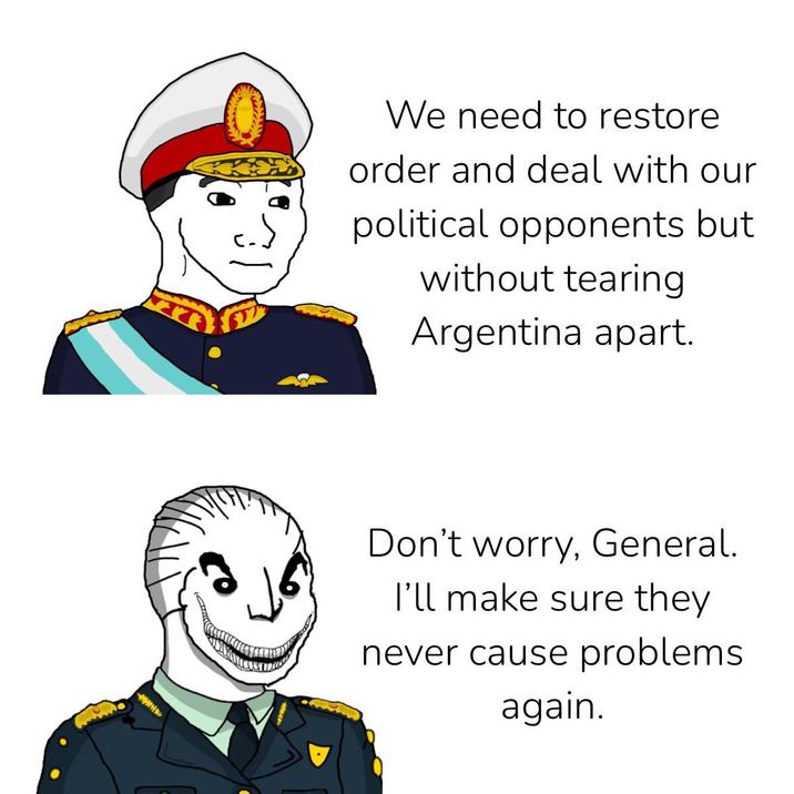 We need to restore order and deal with our political opponents but without tearing Argentina apart. Don't worry, General. I'll make sure they never cause problems. again.