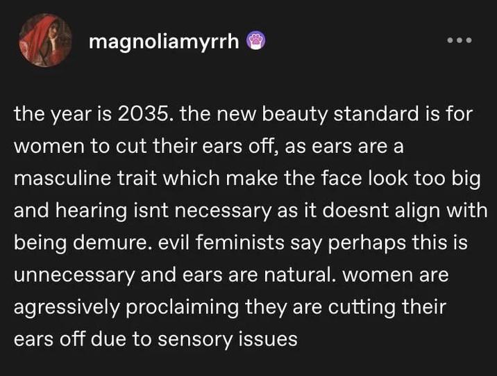 magnoliamyrrh the year is 2035. the new beauty standard is for women to cut their ears off, as ears are a masculine trait which make the face look too big and hearing isnt necessary as it doesnt align with being demure. evil feminists say perhaps this is unnecessary and ears are natural. women are agressively proclaiming they are cutting their ears off due to sensory issues