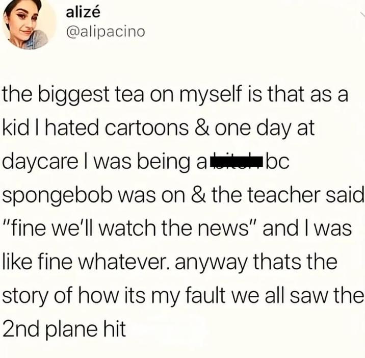 alizé @alipacino the biggest tea on myself is that as a kid I hated cartoons & one day at daycare I was being abc spongebob was on & the teacher said "fine we'll watch the news" and I was like fine whatever. anyway thats the story of how its my fault we all saw the 2nd plane hit