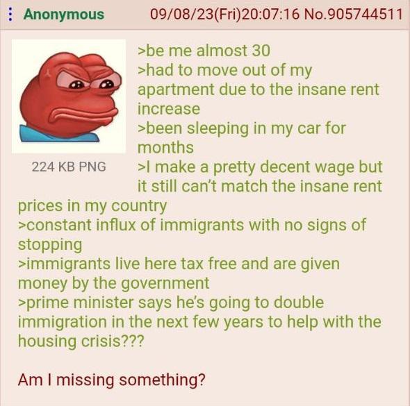 Anonymous 224 KB PNG 09/08/23(Fri)20:07:16 No.905744511 >be me almost 30 >had to move out of my apartment due to the insane rent increase >been sleeping in my car for months >I make a pretty decent wage but it still can't match the insane rent prices in my country >constant influx of immigrants with no signs of stopping >immigrants live here tax free and are given money by the government >prime minister says he's going to double immigration in the next few years to help with the housing crisis??? Am I missing something?