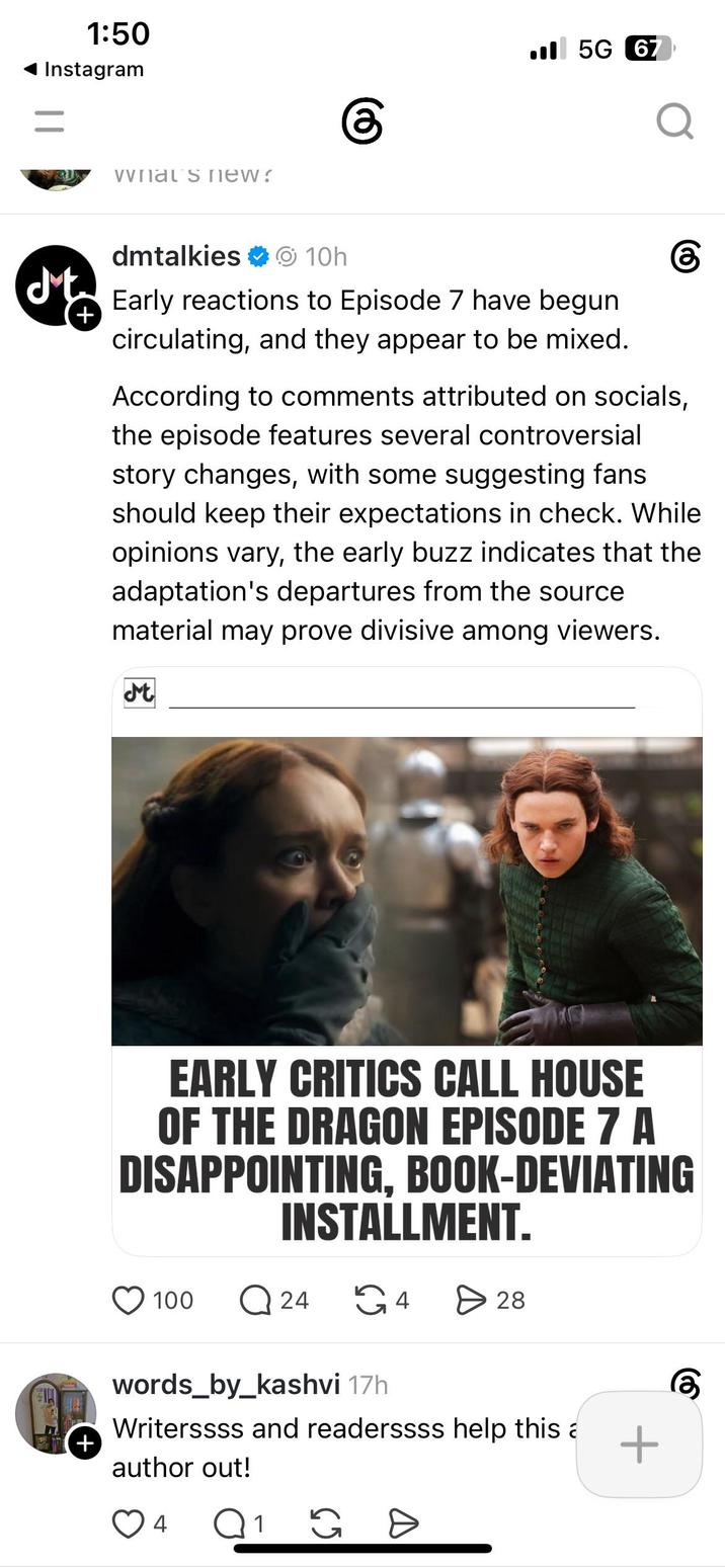 1:50 Instagram = vvnal s new? 5G 67 Q dmtalkies ✶ 10h ✓ Early reactions to Episode 7 have begun + circulating, and they appear to be mixed. According to comments attributed on socials, the episode features several controversial story changes, with some suggesting fans should keep their expectations in check. While opinions vary, the early buzz indicates that the adaptation's departures from the source material may prove divisive among viewers. Mt EARLY CRITICS CALL HOUSE OF THE DRAGON EPISODE 7 A DISAPPOINTING, BOOK-DEVIATING INSTALLMENT. 100 Q 24 G4 > 28 words_by_kashvi 17h Writerssss and readerssss help this a + + author out! 4 Q 1 G D