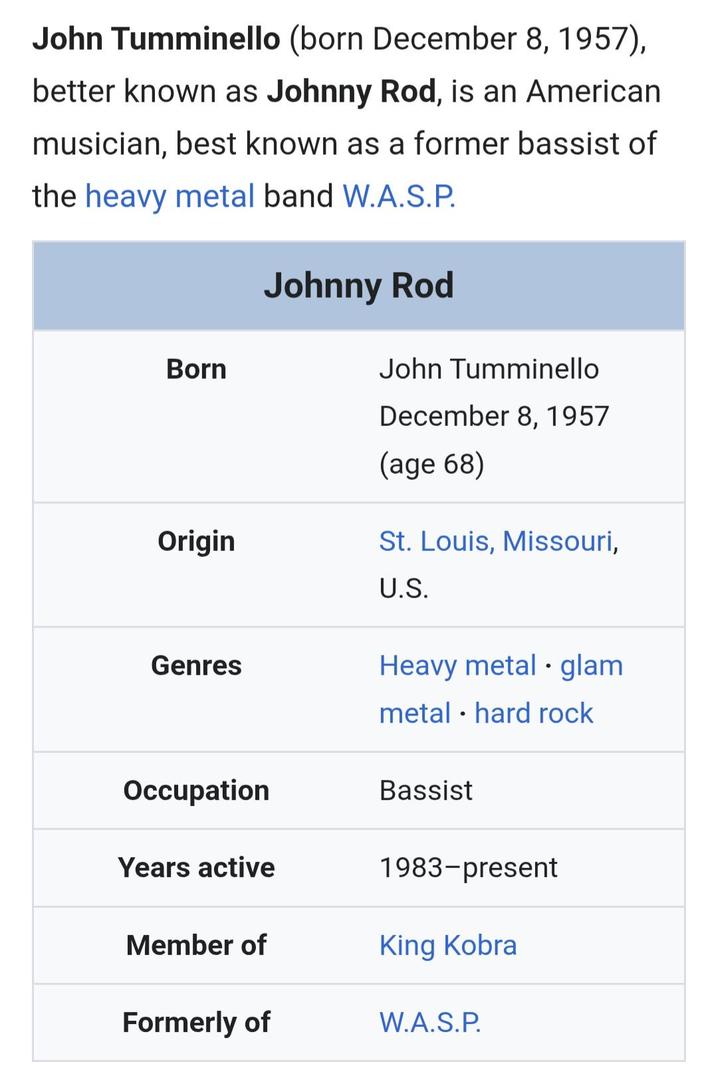 John Tumminello (born December 8, 1957), better known as Johnny Rod, is an American musician, best known as a former bassist of the heavy metal band W.A.S.P. Born Johnny Rod John Tumminello December 8, 1957 (age 68) Origin St. Louis, Missouri, U.S. Genres Heavy metal glam Occupation Years active metal • hard rock Bassist 1983-present King Kobra Member of Formerly of W.A.S.P.