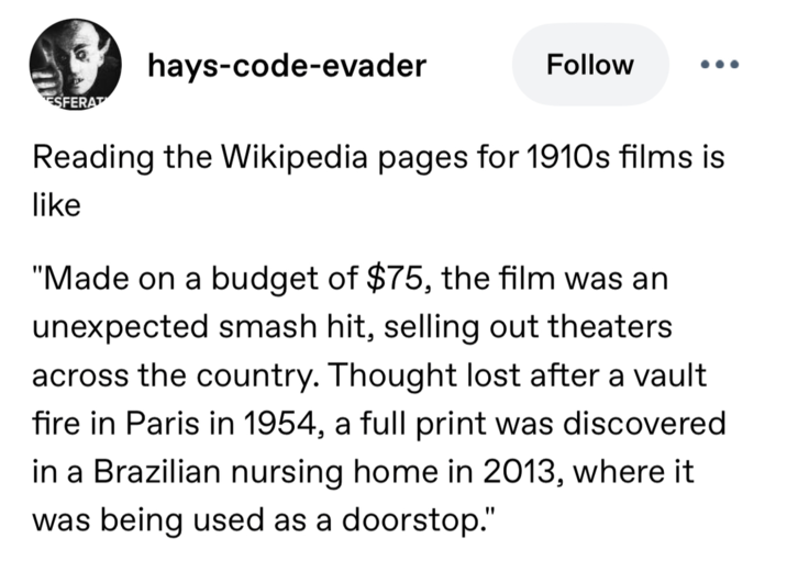 ESFERAT hays-code-evader Follow ... Reading the Wikipedia pages for 1910s films is like "Made on a budget of $75, the film was an unexpected smash hit, selling out theaters across the country. Thought lost after a vault fire in Paris in 1954, a full print was discovered in a Brazilian nursing home in 2013, where it was being used as a doorstop."