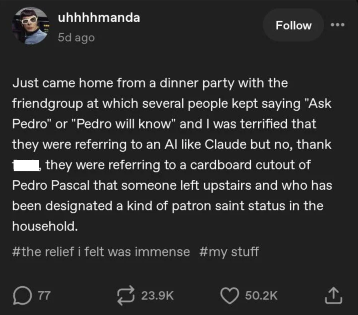 uhhhhmanda 5d ago Follow Just came home from a dinner party with the friendgroup at which several people kept saying "Ask Pedro" or "Pedro will know" and I was terrified that they were referring to an Al like Claude but no, thank they were referring to a cardboard cutout of Pedro Pascal that someone left upstairs and who has been designated a kind of patron saint status in the household. #the relief i felt was immense #my stuff ☐ 77 23.9K 50.2K <]