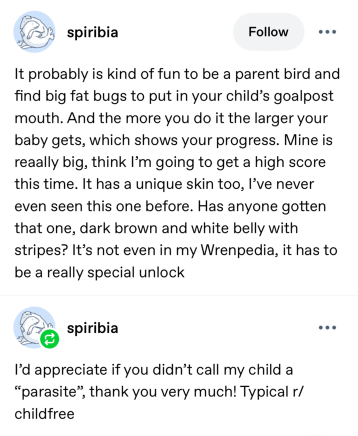 spiribia Follow It probably is kind of fun to be a parent bird and find big fat bugs to put in your child's goalpost mouth. And the more you do it the larger your baby gets, which shows your progress. Mine is reaally big, think I'm going to get a high score this time. It has a unique skin too, I've never even seen this one before. Has anyone gotten that one, dark brown and white belly with stripes? It's not even in my Wrenpedia, it has to be a really special unlock spiribia I'd appreciate if you didn't call my child a "parasite", thank you very much! Typical r/ childfree