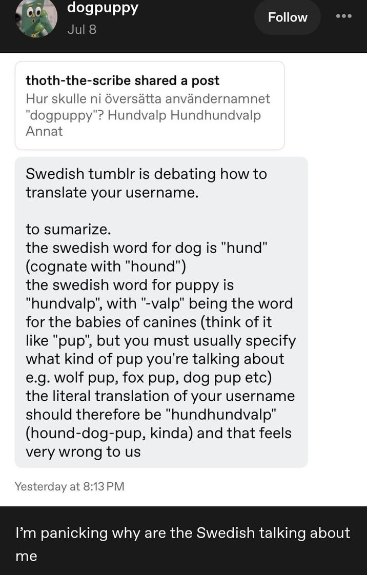 00 dogpuppy Jul 8 thoth-the-scribe shared a post Hur skulle ni översätta användernamnet "dogpuppy"? Hundvalp Hundhundvalp Annat Follow Swedish tumblr is debating how to translate your username. to sumarize. the swedish word for dog is "hund" (cognate with "hound") the swedish word for puppy is "hundvalp", with "-valp" being the word for the babies of canines (think of it like "pup", but you must usually specify what kind of pup you're talking about e.g. wolf pup, fox pup, dog pup etc) the literal translation of your username should therefore be "hundhundvalp" (hound-dog-pup, kinda) and that feels very wrong to us Yesterday at 8:13 PM I'm panicking why are the Swedish talking about me