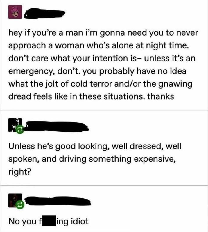 hey if you're a man i'm gonna need you to never approach a woman who's alone at night time. don't care what your intention is- unless it's an emergency, don't. you probably have no idea what the jolt of cold terror and/or the gnawing dread feels like in these situations. thanks Unless he's good looking, well dressed, well spoken, and driving something expensive, right? No you fing idiot