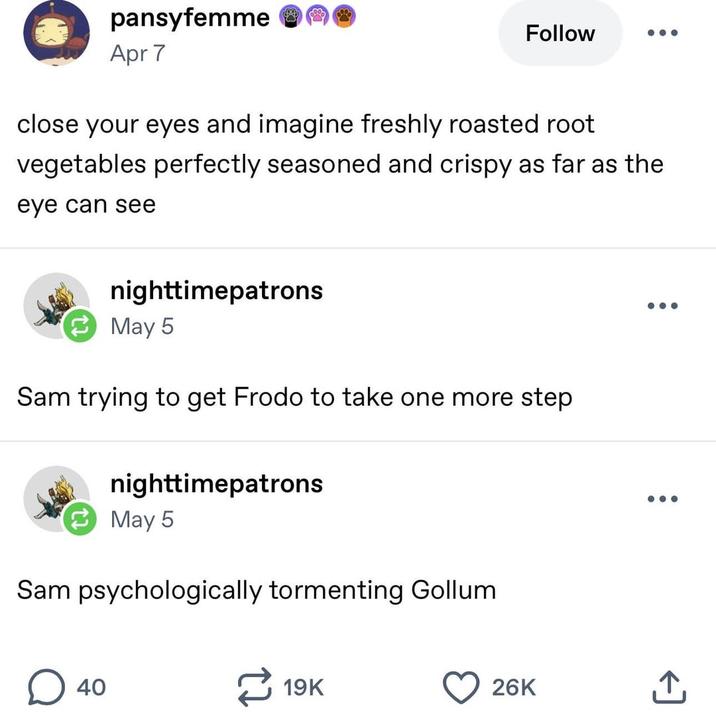 pansyfemme Apr 7 Follow close your eyes and imagine freshly roasted root vegetables perfectly seasoned and crispy as far as the eye can see nighttimepatrons May 5 Sam trying to get Frodo to take one more step nighttimepatrons May 5 Sam psychologically tormenting Gollum. ☐ 40 19K 26K